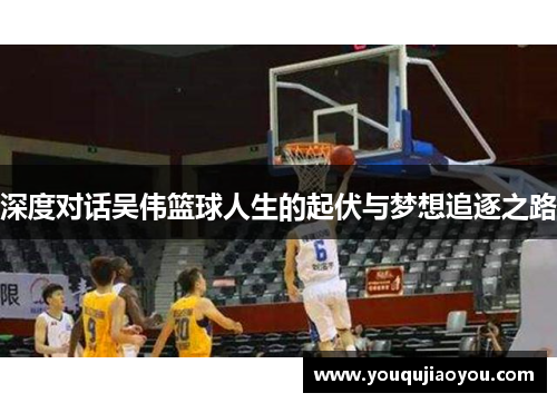 深度对话吴伟篮球人生的起伏与梦想追逐之路